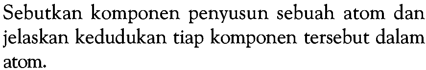 Sebutkan komponen penyusun sebuah atom dan jelaskan kedudukan tiap komponen tersebut dalam atom.