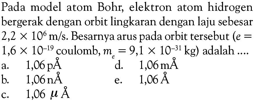 Pada model atom Bohr, elektron atom hidrogen bergerak dengan orbit lingkaran dengan laju sebesar  2,2 x 10^6 m/s . Besarnya arus pada orbit tersebut  (e=   1,6 x 10^-19  coulomb,  me=9,1 x 10^-31 kg  ) adalah ....a.  1,06 p AA 
b.  1,06 n AA 
d.  1,06 m AA 
c.  1,06 mu AA 
e.  1,06 AA 