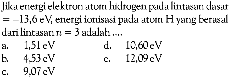 Jika energi elektron atom hidrogen pada lintasan dasar =-13,6 eV , energi ionisasi pada atom  H  yang berasaldari lintasan  n=3  adalah ....a.  1,51 eV    d.  10,60 eV    b.  4,53 eV    e.  12,09 eV    c.  9,07 eV   