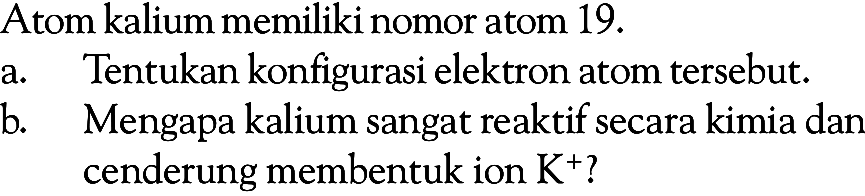 Atom kalium memiliki nomor atom 19 .a. Tentukan konfigurasi elektron atom tersebut.b. Mengapa kalium sangat reaktif secara kimia dan cenderung membentuk ion K^+?