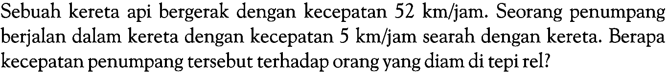 Sebuah kereta api bergerak dengan kecepatan  52 km/jam . Seorang penumpang berjalan dalam kereta dengan kecepatan  5 km/ jam searah dengan kereta. Berapa kecepatan penumpang tersebut terhadap orang yang diam di tepi rel?