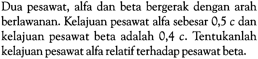 Dua pesawat, alfa dan beta bergerak dengan arah berlawanan. Kelajuan pesawat alfa sebesar 0,5 c dan kelajuan pesawat beta adalah 0,4 c. Tentukanlah kelajuan pesawat alfa relatif terhadap pesawat beta.