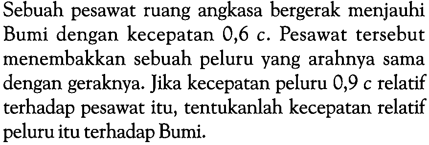 Sebuah pesawat ruang angkasa bergerak menjauhi Bumi dengan kecepatan  0,6 c. Pesawat tersebut menembakkan sebuah peluru yang arahnya sama dengan geraknya. Jika kecepatan peluru 0,9 c relatif terhadap pesawat itu, tentukanlah kecepatan relatif peluru itu terhadap Bumi. 