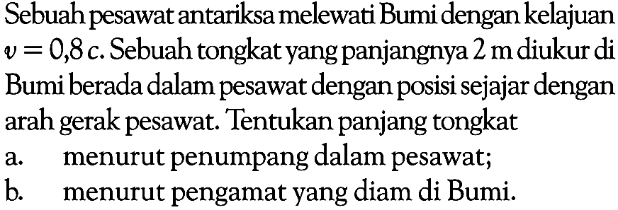 Sebuah pesawat antariksa melewati Bumi dengan kelajuan v=0,8 c. Sebuah tongkat yang panjangnya 2 m diukur di Bumi berada dalam pesawat dengan posisi sejajar dengan arah gerak pesawat. Tentukan panjang tongkat a. menurut penumpang dalam pesawat; b. menurut pengamat yang diam di Bumi.