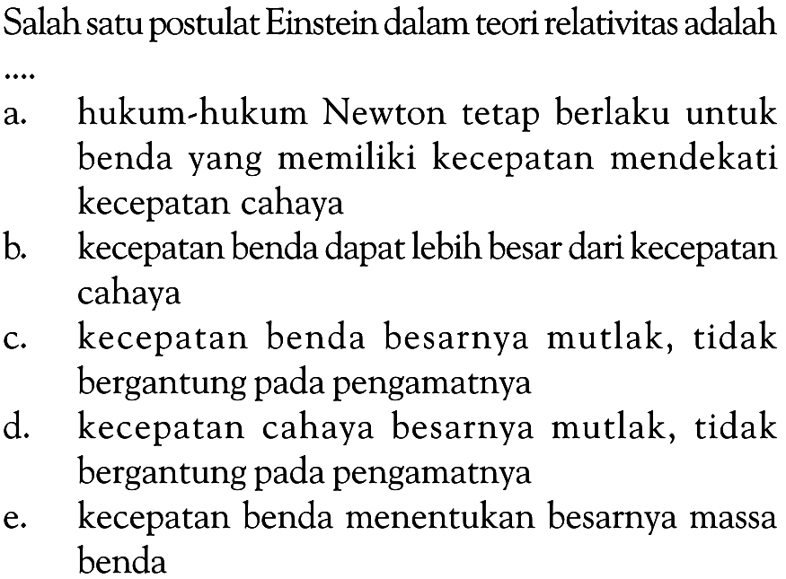 Salah satu postulat Einstein dalam teori relativitas adalah a. hukum-hukum Newton tetap berlaku untuk benda yang memiliki kecepatan mendekati kecepatan cahaya b. kecepatan benda dapat lebih besar dari kecepatan cahaya c. kecepatan benda besarnya mutlak, tidak bergantung pada pengamatnya d. kecepatan cahaya besarnya mutlak, tidak bergantung pada pengamatnya e. kecepatan benda menentukan besarnya massa benda