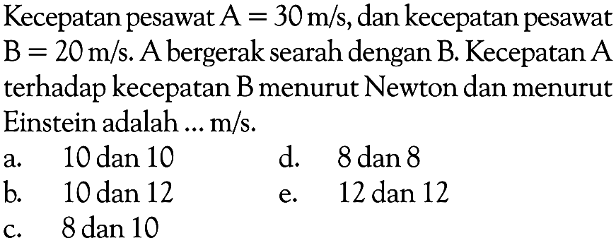 Kecepatan pesawat A = 30 m/s, dan kecepatan pesawat B = 20 m/s.  A bergerak searah dengan B. Kecepatan A terhadap kecepatan B menurut Newton dan menurut Einstein adalah ... m/s.