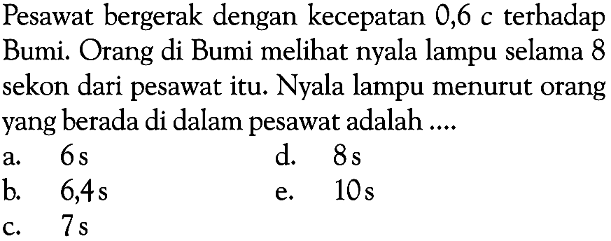 Pesawat bergerak dengan kecepatan 0,6 c terhadap Bumi. Orang di Bumi melihat nyala lampu selama 8 sekon dari pesawat itu. Nyala lampu menurut orang yang berada di dalam pesawat adalah .... 