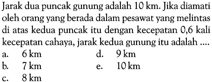 Jarak dua puncak gunung adalah 10 km. Jika diamati oleh orang yang berada dalam pesawat yang melintas di atas kedua puncak itu dengan kecepatan 0,6 kali kecepatan cahaya, jarak kedua gunung itu adalah .... 