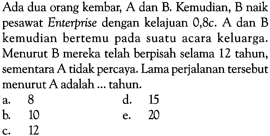 Ada dua orang kembar, A dan B. Kemudian, B naik pesawat Enterprise dengan kelajuan 0,8c. A dan B kemudian bertemu pada suatu acara keluarga. Menurut B mereka telah berpisah selama 12 tahun, sementara A tidak percaya. Lama perjalanan tersebut menurut A adalah .... tahun.