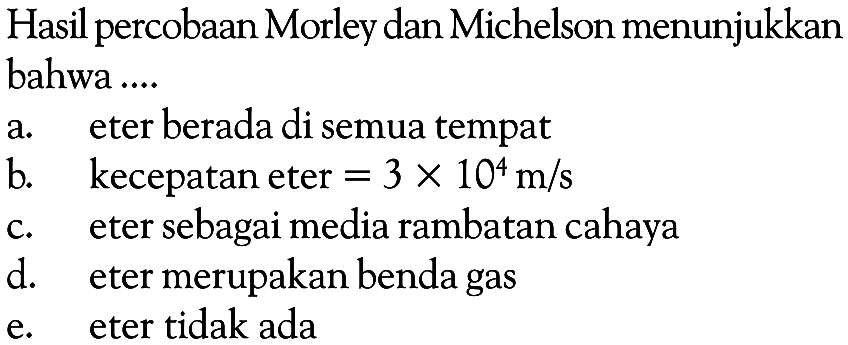 Hasil percobaan Morley dan Michelson menunjukkan bahwa ....
a. eter berada di semua tempat
b. kecepatan eter =3 x 10^4 m/s c. eter sebagai media rambatan cahaya
d. eter merupakan benda gas
e. eter tidak ada