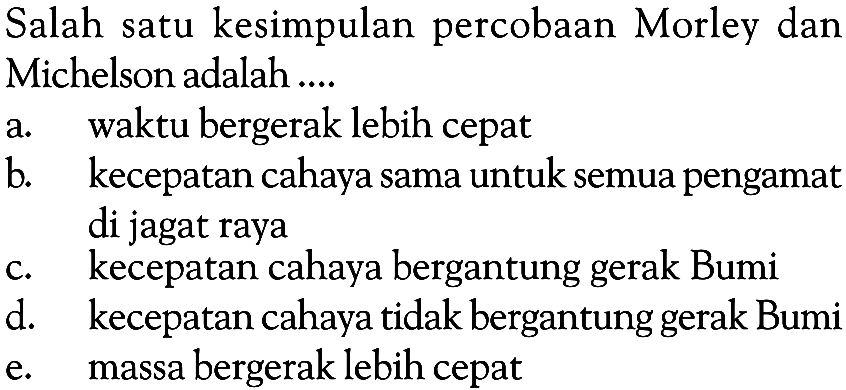 Salah satu kesimpulan percobaan Morley dan Michelson adalah ....
a. waktu bergerak lebih cepat
b. kecepatan cahaya sama untuk semua pengamat di jagat raya
c. kecepatan cahaya bergantung gerak Bumi
d. kecepatan cahaya tidak bergantung gerak Bumi
e. massa bergerak lebih cepat