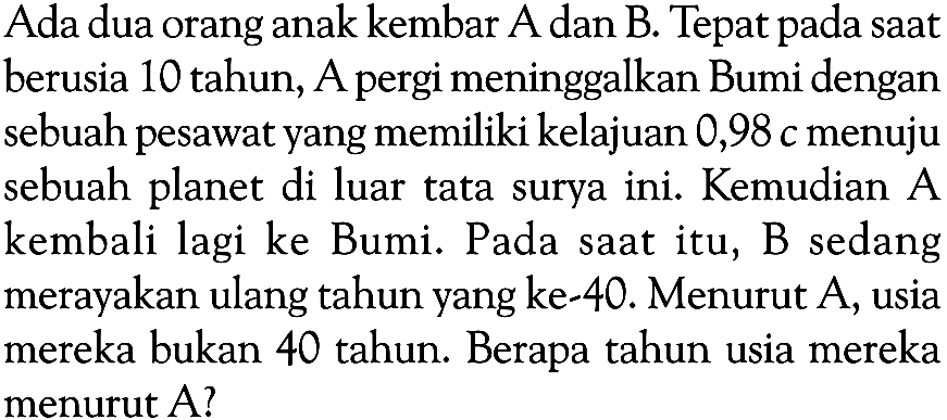 Ada dua orang anak kembar A dan B. Tepat pada saat berusia 10 tahun, A pergi meninggalkan Bumi dengan sebuah pesawat yang memiliki kelajuan 0,98c menuju sebuah planet di luar tata surya ini. Kemudian A kembali lagi ke Bumi. Pada saat itu, B sedang merayakan ulang tahun yang ke-40. Menurut A, usia mereka bukan 40 tahun. Berapa tahun usia mereka menurut A?