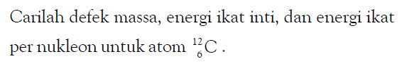 Carilah defek massa, energi ikat inti, dan energi ikat per nukleon untuk atom 12 6 C.