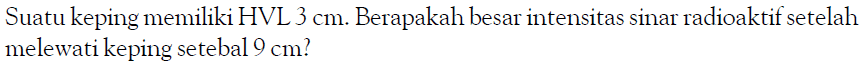 Suatu keping memiliki HVL 3 cm. Berapakah besar intensitas sinar radioaktif setelah melewati keping setebal 9 cm?