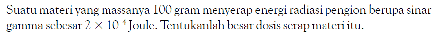 Suatu materi yang massanya 100 gram menyerap energi radiasi pengion berupa sinar gamma sebesar 2 x 10^(-4) Joule. Tentukanlah besar dosis serap materi itu.