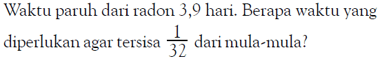 Waktu paruh dari radon 3,9 hari. Berapa waktu yang diperlukan agar tersisa 1/32 dari mula-mula?