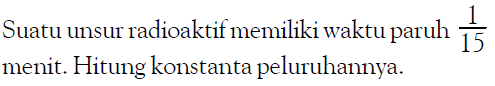 Suatu unsur radioaktif memiliki waktu paruh 1/15 menit. Hitung konstanta peluruhannya.