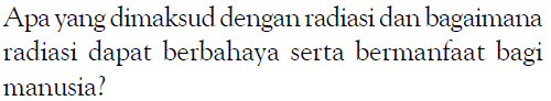 Apa yang dimaksud dengan radiasi dan bagaimana radiasi dapat berbahaya serta bermanfaat bagi manusia?