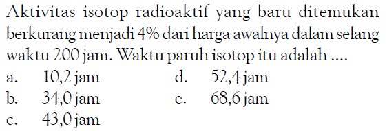 Aktivitas isotop radioaktif yang baru ditemukan berkurang menjadi 4% dari harga awalnya dalam selang waktu 200 jam. Waktu paruh isotop itu adalah ....