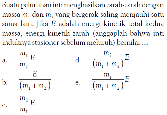 Suatu peluruhan inti menghasilkan zarah-zarah dengan massa m1 dan m2 yang bergerak saling menjauhi satu sama lain. Jika E adalah energi kinetik total kedua massa, energi kinetik zarah anggaplah bahwa inti induknya stasioner sebelum meluruh bernilai ....
