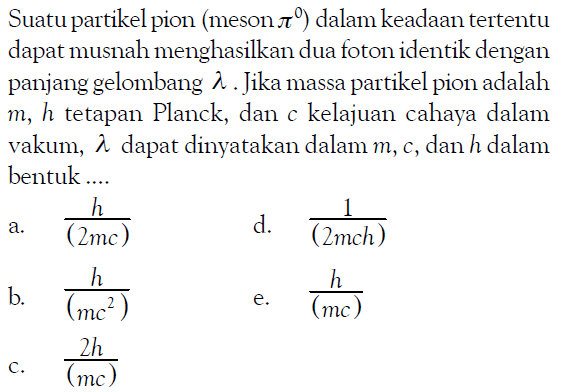 Suatu partikel pion (meson pi) dalam keadaan tertentu dapat musnah menghasilkan dua foton identik dengan panjang gelombang  lambda. Jika massa partikel pion adalah m, h tetapan Planck, dan c kelajuan cahaya dalam vakum,  lambda  dapat dinyatakan dalam m, c , dan  h  dalam bentuk.... 
