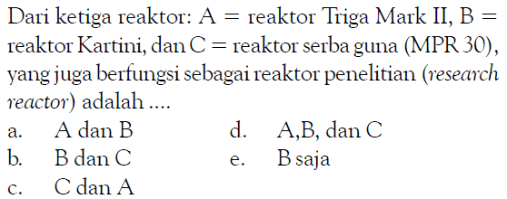 Dari ketiga reaktor : A= reaktor Triga Mark II, B= reaktor Kartini, dan C = reaktor serba guna (MPR 30), yang juga berfungsi sebagai reaktor penelitian (research reactor) adalah ... a. A dan B d. A, B, dan C b. B dan C e. B saja c. C dan A