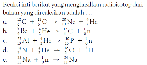 Reaksi inti berikut yang menghasilkan radioisotop dari bahan yang direaksikan adalah ....
a. 12 6 C + 12 6 C - > 20 10 Ne + 4 2 He b. 9 4 Be + 4 2 He - > 12 6 C + 1 0 n c. 27 13 Al + 4 2 He - > 30 15 P + 1 0 n d. 14 7 N + 4 2 He - > 16 8 O + 2 1 H e. 23 11 Na + 1 0 n - > 24 11 Na