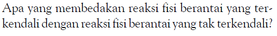 Apa yang membedakan reaksi fisi berantai yang terkendali dengan reaksi fisi berantai yang tak terkendali? 