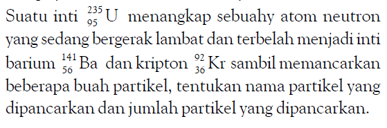 Suatu inti 235 95 U menangkap sebuah atom neutron yang sedang bergerak lambat dan terbelah menjadi inti barium 141 56 Ba dan kripton 92 36 Kr sambil memancarkan beberapa buah partikel, tentukan nama partikel yang dipancarkan dan jumlah partikel yang dipancarkan.