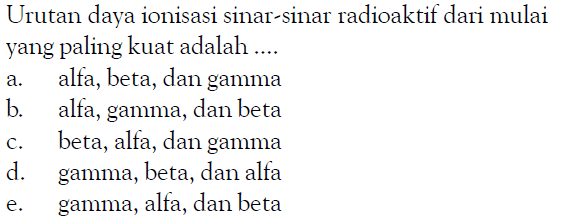 Urutan daya ionisasi sinar-sinar radioaktif dari mulai yang paling kuat adalah .... a. alfa, beta, dan gamma b. alfa, gamma, dan beta c. beta, alfa, dan gamma d. gamma, beta, dan alfa e. gamma, alfa, dan beta 