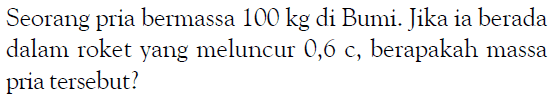 Seorang pria bermassa  100 kg  di Bumi. Jika ia berada dalam roket yang meluncur 0,6 c, berapakah massa pria tersebut?