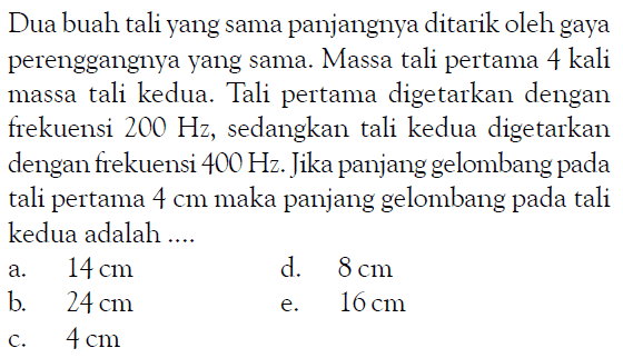 Dua buah tali yang sama panjangnya ditarik oleh gaya perenggangnya yang sama. Massa tali pertama 4 kali massa tali kedua. Tali pertama digetarkan dengan frekuensi 200 Hz, sedangkan tali kedua digetarkan dengan frekuensi 400 Hz. Jika panjang gelombang pada tali pertama 4 cm maka panjang gelombang pada tali kedua adalah .... 