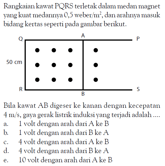 Rangkaian kawat PQRS terletak dalam medan magnet yang kuat medannya 0,5 weber/(m^2), dan arahnya masuk bidang kertas seperti pada gambar berikut.Q A P R B S 50 cmBila kawat  AB  digeser ke kanan dengan kecepatan  4 m/s , gaya gerak listrik induksi yang terjadi adalah ....a. 1 volt dengan arah dari  A  ke  B b. 1 volt dengan arah dari  B  ke  A c. 4 volt dengan arah dari  A  ke  B d. 4 volt dengan arah dari  B  ke  A e. 10 volt dengan arah dari  A  ke  B 