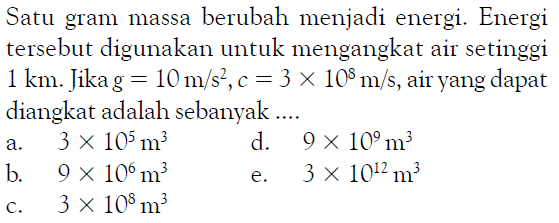 Satu gram massa berubah menjadi energi. Energi tersebut digunakan untuk mengangkat air setinggi 1 km. Jika g = 10 m/s^2, c = 3 x 10^8 m/s, air yang dapat diangkat adalah sebanyak .... 