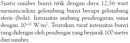 Suatu sumber bunyi titik dengan daya 12,56 watt memancarkan gelombang bunyi berupa gelombang sferis (bola). Intensitas ambang pendengaran sama dengan  10^-12 W/m^2 . Tentukan taraf intensitas bunyi yang didengar oleh pendengar yang berjarak 100 meter dari sumber.