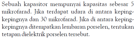 Sebuah kapasitor mempunyai kapasitas sebesar 5 mikrofarad. Jika terdapat udara di antara keping-kepingnya dan 30 mikrofarad. Jika di antara keping-kepingnya ditempatkan lembaran porselen, tentukan tetapan dielektrik porselen tersebut.