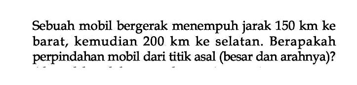 Sebuah mobil bergerak menempuh jarak 150 km ke barat, kemudian 200 km ke selatan. Berapakah perpindahan mobil dari titik asal (besar dan arahnya)?