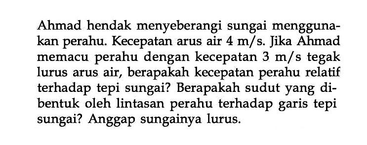 Ahmad hendak menyeberangi sungai mengguna- kan perahu. Kecepatan arus air 4 m/s Jika Ahmad memacu perahu dengan kecepatan 3 m/s tegak lurus arus air, berapakah kecepatan perahu relatif terhadap tepi sungai? Berapakah sudut yang di- bentuk oleh lintasan perahu terhadap tepi sungai? Anggap sungainya lurus garis