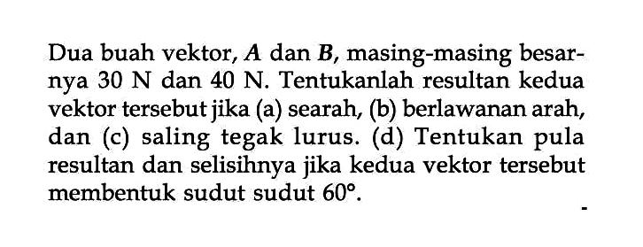 Dua buah vektor, A dan B, masing-masing nya 30 N dan 40 N. Tentukanlah resultan kedua vektor tersebutjika (a) searah, (b) berlawanan arah, dan (c) saling tegak lurus. (d) Tentukan pula resultan dan selisihnya jika kedua vektor tersebut membentuk sudut sudut 60.