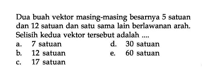 Dua buah vektor masing-masing besarnya 5 satuan dan 12 satuan dan satu sama lain berlawanan arah. Selisih kedua vektor tersebut adalah ....