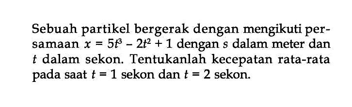 Sebuah partikel bergerak dengan mengikuti per- samaan x = 5t^3 - 2t^2 + 1 dengan s dalam meter dan t dalam sekon. Tentukanlah kecepatan rata-rata pada saat t = 1 sekon dan t = 2 sekon.