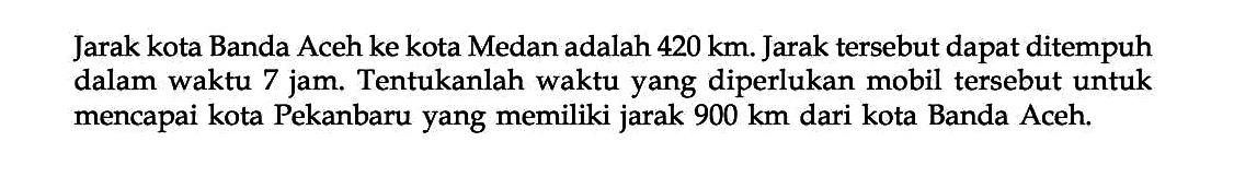 Jarak kota Banda Aceh ke kota Medan adalah 420 km. Jarak tersebut dapat ditempuh dalam waktu 7 jam. Tentukanlah waktu yang diperlukan mobil tersebut untuk mencapai kota Pekanbaru yang memiliki jarak 900 km dari kota Banda Aceh.