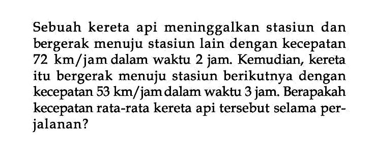 Sebuah kereta api meninggalkan stasiun dan bergerak menuju stasiun lain dengan kecepatan 72 km/jam dalam waktu 2 jam. Kemudian, kereta itu bergerak menuju stasiun berikutnya dengan kecepatan 53 km/jam dalam waktu 3 jam. Berapakah kecepatan rata-rata kereta api tersebut selama per- jalanan?