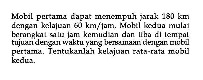 Mobil pertama dapat menempuh jarak 180 km dengan kelajuan 60 km/jam. Mobil kedua mulai berangkat satu jam kemudian dan tiba di tempat tujuan dengan waktu yang bersamaan dengan mobil pertama. Tentukanlah kelajuan rata-rata mobil kedua.