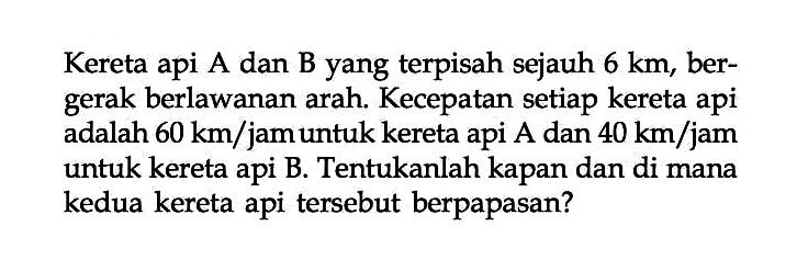 Kereta api A dan B yang terpisah sejauh 6 km, ber- gerak berlawanan arah. Kecepatan setiap kereta api adalah 60 km/jam untuk kereta api A dan 40 km/jam untuk kereta api B. Tentukanlah kapan dan di mana kedua kereta api tersebut berpapasan?