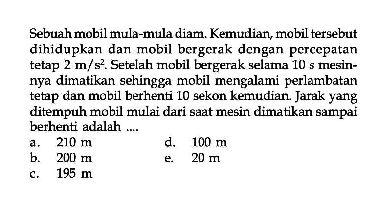Sebuah mobil mula-mula diam. Kemudian, mobil tersebut dihidupkan dan mobil bergerak dengan percepatan tetap 2 m/s^2. Setelah mobil bergerak selama 10 s mesinnya dimatikan sehingga mobil mengalami perlambatan tetap dan mobil berhenti 10 sekon kemudian. Jarak yang ditempuh mobil mulai dari saat mesin dimatikan sampai berhenti adalah .... 
