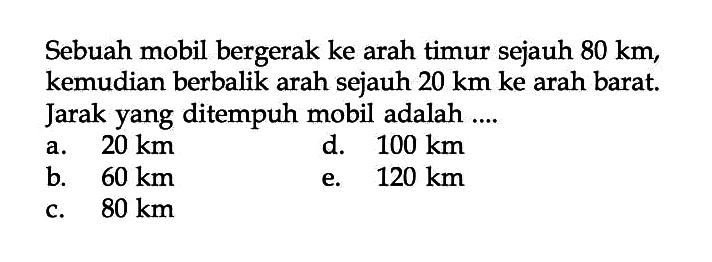 Sebuah mobil bergerak ke arah timur sejauh 80 km , kemudian berbalik arah sejauh 20 km ke arah barat. Jarak yang ditempuh mobil adalah .... 