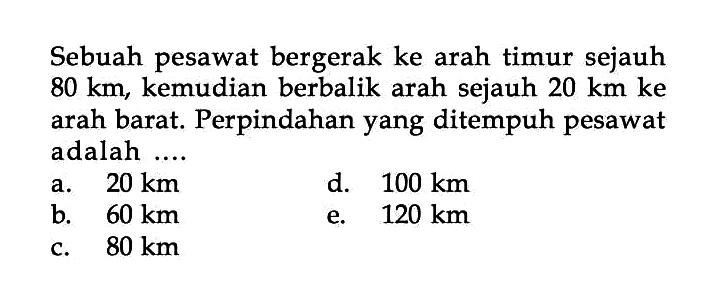 Sebuah pesawat bergerak ke arah timur sejauh 80 km, kemudian berbalik arah sejauh 20 km ke arah barat. Perpindahan yang ditempuh pesawat adalah ....