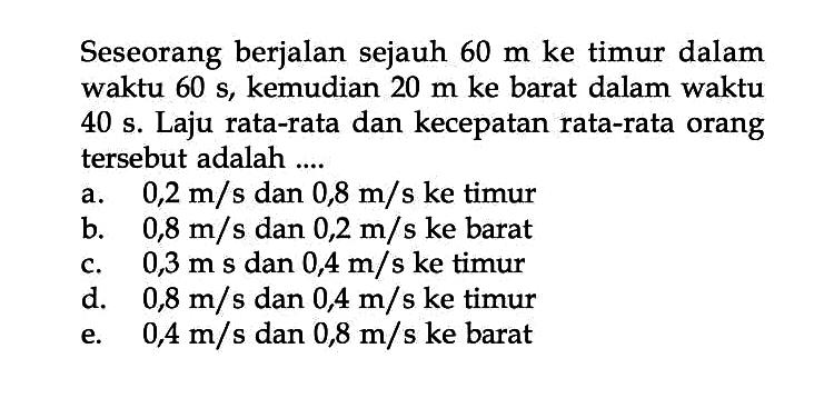Seseorang berjalan sejauh 60 m ke timur dalam waktu 60 s, kemudian 20 m ke barat dalam waktu 40 s. Laju rata-rata dan kecepatan rata-rata orang tersebut adalah ...
