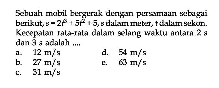 Sebuah mobil bergerak dengan persamaan sebagai berikut, s = 2t^3 + 5t^2 + 5, s dalam meter, t dalam sekon. Kecepatan rata-rata dalam selang waktu antara 2 s dan 3 s adalah ....